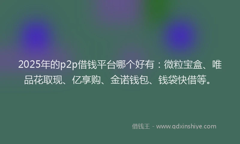 2025年的p2p借钱平台哪个好有：微粒宝盒、唯品花取现、亿享购、金诺钱包、钱袋快借等。