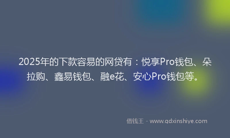 2025年的下款容易的网贷有：悦享Pro钱包、朵拉购、鑫易钱包、融e花、安心Pro钱包等。