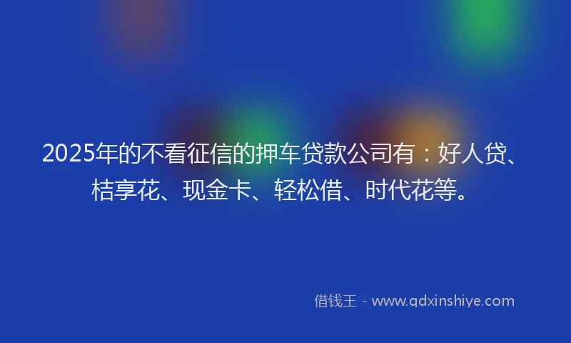 2025年的不看征信的押车贷款公司有：好人贷、桔享花、现金卡、轻松借、时代花等。