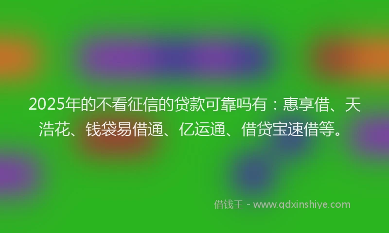 2025年的不看征信的贷款可靠吗有：惠享借、天浩花、钱袋易借通、亿运通、借贷宝速借等。