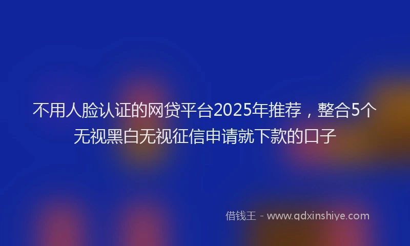 不用人脸认证的网贷平台2025年推荐，整合5个无视黑白无视征信申请就下款的口子