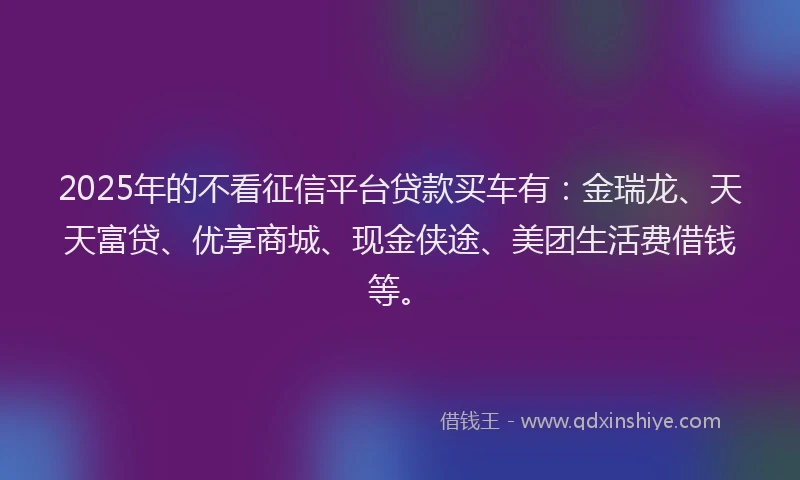 2025年的不看征信平台贷款买车有：金瑞龙、天天富贷、优享商城、现金侠途、美团生活费借钱等。