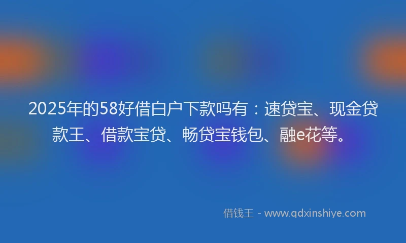2025年的58好借白户下款吗有：速贷宝、现金贷款王、借款宝贷、畅贷宝钱包、融e花等。