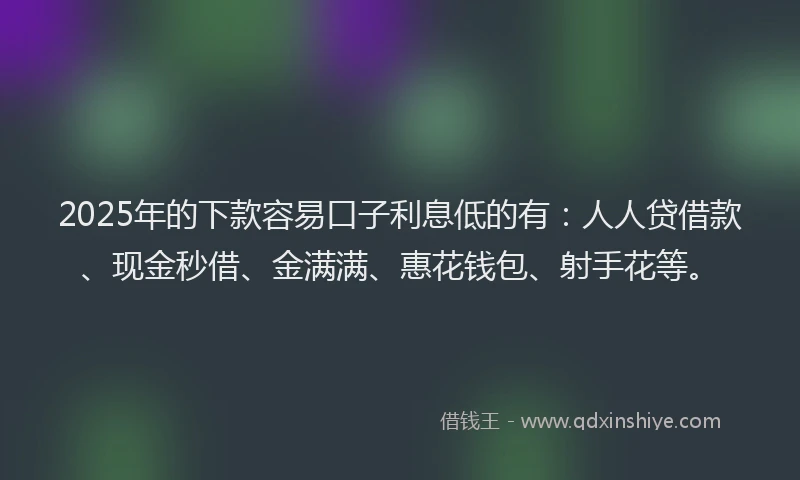 2025年的下款容易口子利息低的有：人人贷借款、现金秒借、金满满、惠花钱包、射手花等。