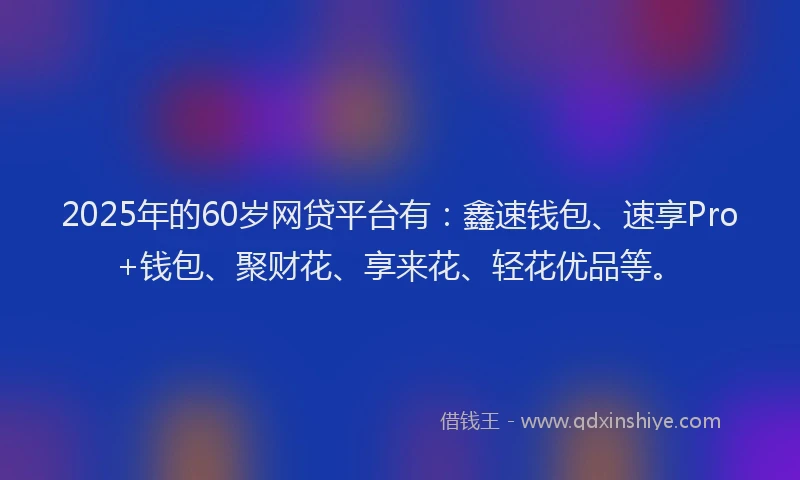 2025年的60岁网贷平台有：鑫速钱包、速享Pro+钱包、聚财花、享来花、轻花优品等。