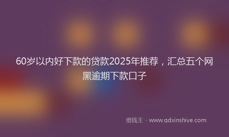 60岁以内好下款的贷款2025年推荐，汇总五个网黑逾期下款口子