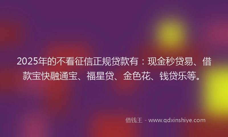 2025年的不看征信正规贷款有：现金秒贷易、借款宝快融通宝、福星贷、金色花、钱贷乐等。