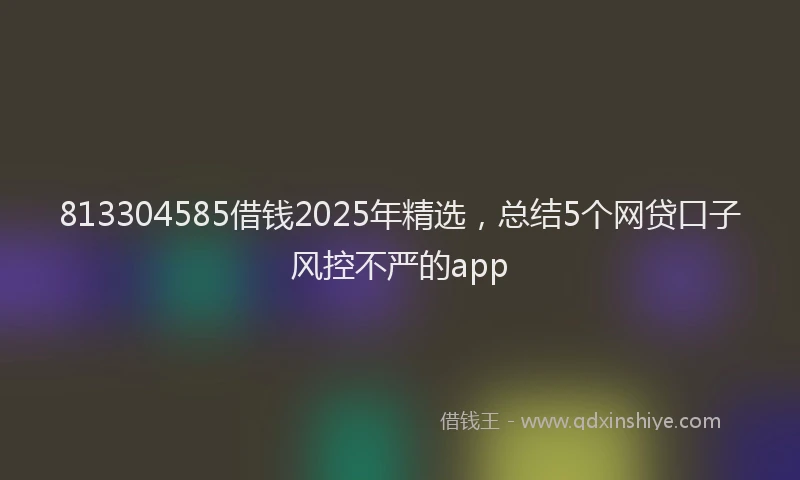 813304585借钱2025年精选，总结5个网贷口子风控不严的app