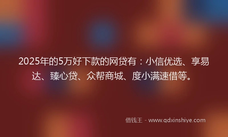 2025年的5万好下款的网贷有：小信优选、享易达、臻心贷、众帮商城、度小满速借等。