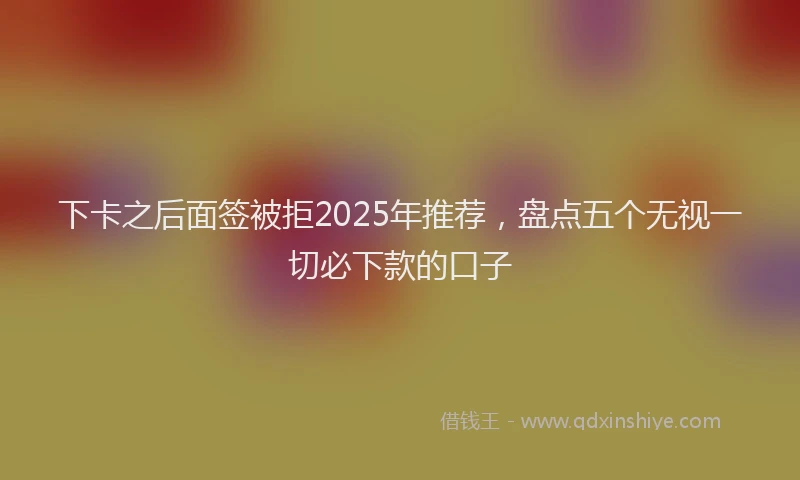 下卡之后面签被拒2025年推荐，盘点五个无视一切必下款的口子