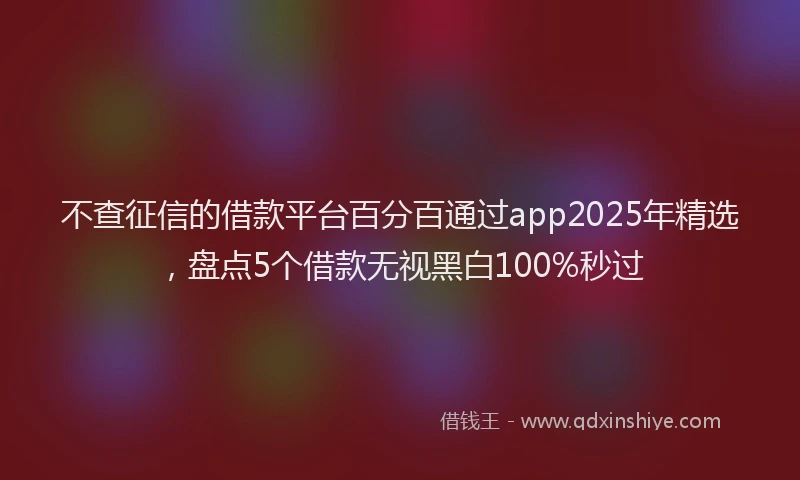 不查征信的借款平台百分百通过app2025年精选，盘点5个借款无视黑白100%秒过