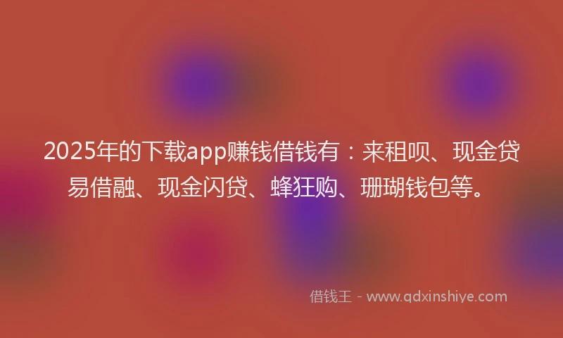 2025年的下载app赚钱借钱有：来租呗、现金贷易借融、现金闪贷、蜂狂购、珊瑚钱包等。