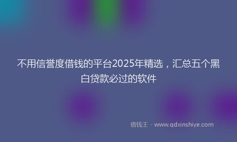 不用信誉度借钱的平台2025年精选，汇总五个黑白贷款必过的软件