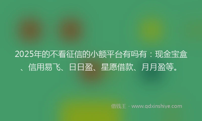 2025年的不看征信的小额平台有吗有：现金宝盒、信用易飞、日日盈、星愿借款、月月盈等。
