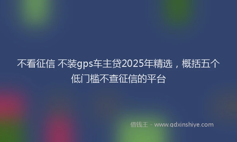 不看征信 不装gps车主贷2025年精选，概括五个低门槛不查征信的平台