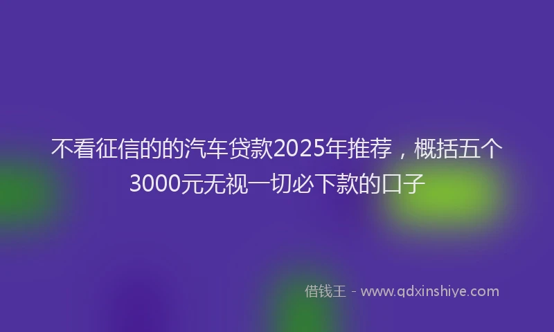 不看征信的的汽车贷款2025年推荐，概括五个3000元无视一切必下款的口子