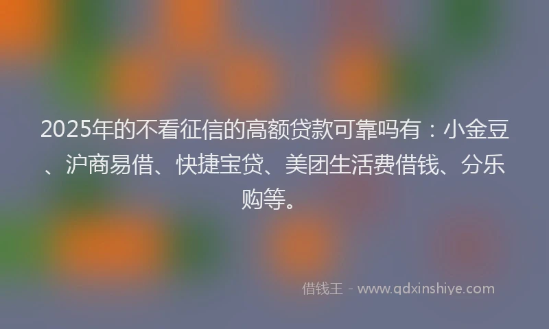 2025年的不看征信的高额贷款可靠吗有：小金豆、沪商易借、快捷宝贷、美团生活费借钱、分乐购等。