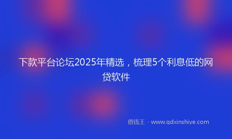 下款平台论坛2025年精选，梳理5个利息低的网贷软件