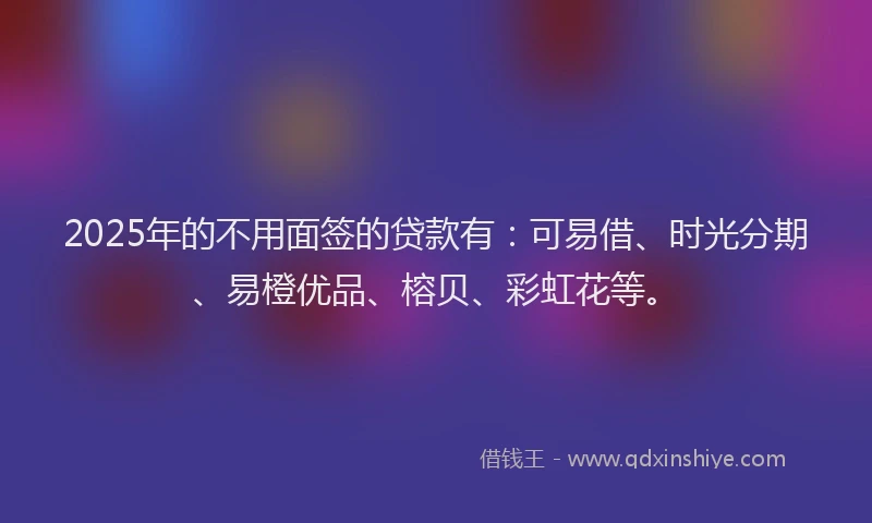 2025年的不用面签的贷款有：可易借、时光分期、易橙优品、榕贝、彩虹花等。