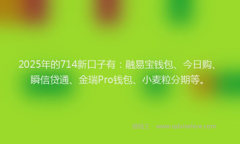 2025年的714新口子有：融易宝钱包、今日购、瞬信贷通、金瑞Pro钱包、小麦粒分期等。