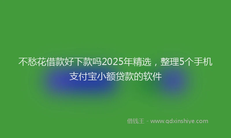 不愁花借款好下款吗2025年精选，整理5个手机支付宝小额贷款的软件