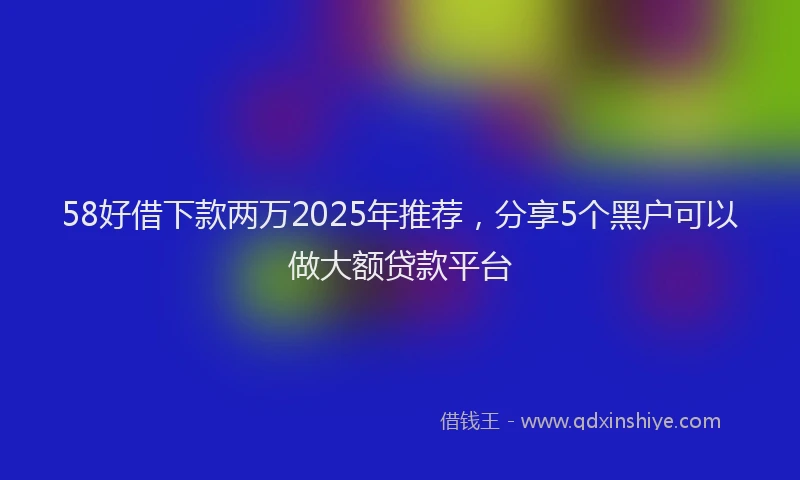 58好借下款两万2025年推荐，分享5个黑户可以做大额贷款平台
