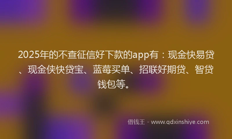 2025年的不查征信好下款的app有：现金快易贷、现金侠快贷宝、蓝莓买单、招联好期贷、智贷钱包等。
