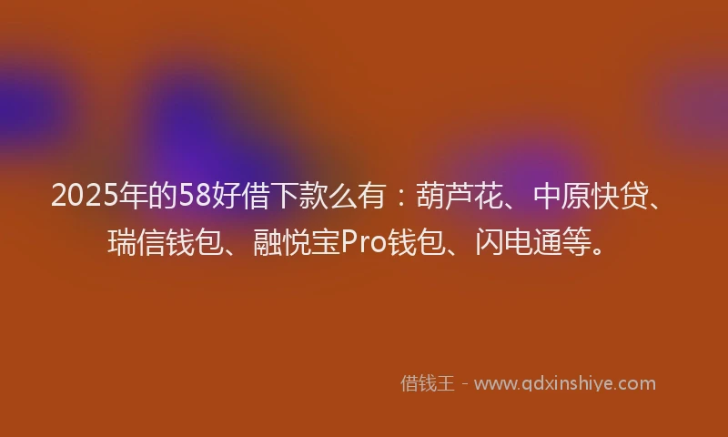 2025年的58好借下款么有：葫芦花、中原快贷、瑞信钱包、融悦宝Pro钱包、闪电通等。