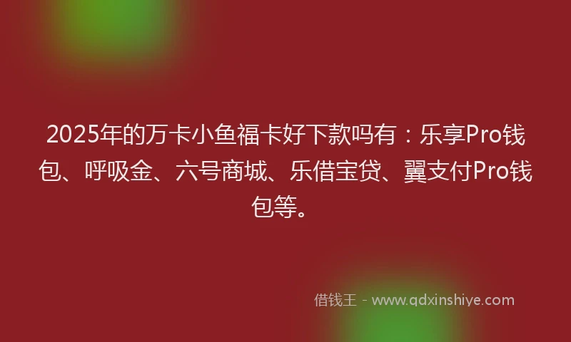 2025年的万卡小鱼福卡好下款吗有：乐享Pro钱包、呼吸金、六号商城、乐借宝贷、翼支付Pro钱包等。