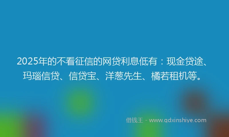 2025年的不看征信的网贷利息低有：现金贷途、玛瑙信贷、信贷宝、洋葱先生、橘若租机等。