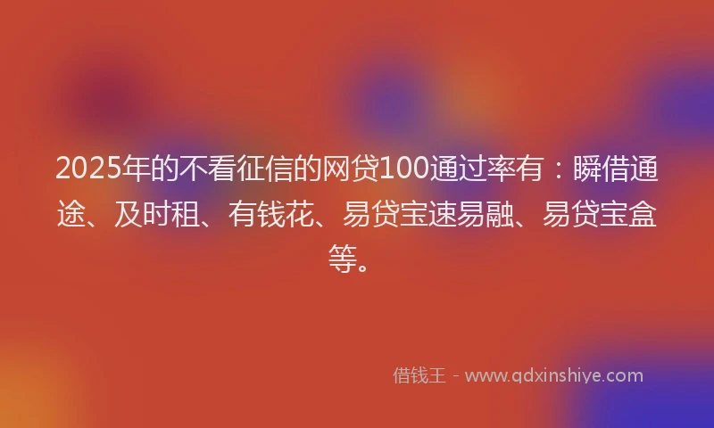 2025年的不看征信的网贷100通过率有：瞬借通途、及时租、有钱花、易贷宝速易融、易贷宝盒等。