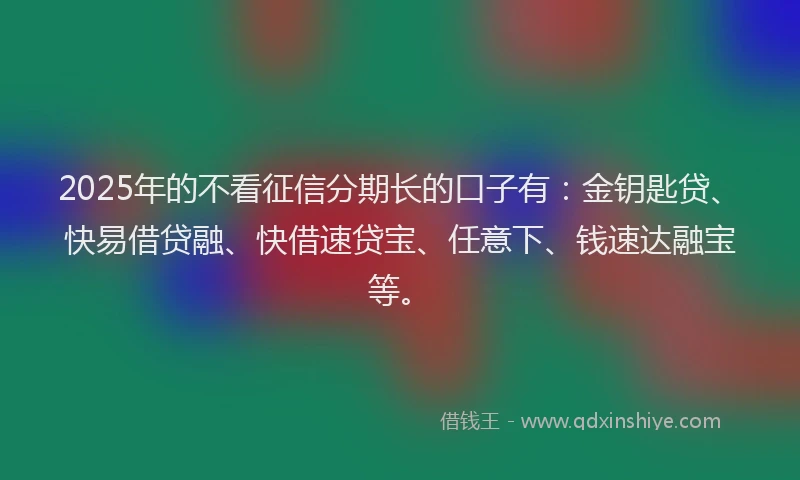 2025年的不看征信分期长的口子有：金钥匙贷、快易借贷融、快借速贷宝、任意下、钱速达融宝等。