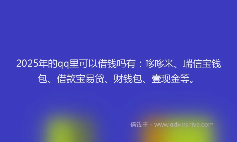 2025年的qq里可以借钱吗有：哆哆米、瑞信宝钱包、借款宝易贷、财钱包、壹现金等。