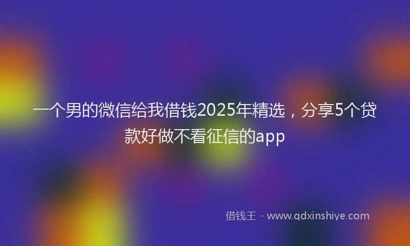 一个男的微信给我借钱2025年精选，分享5个贷款好做不看征信的app