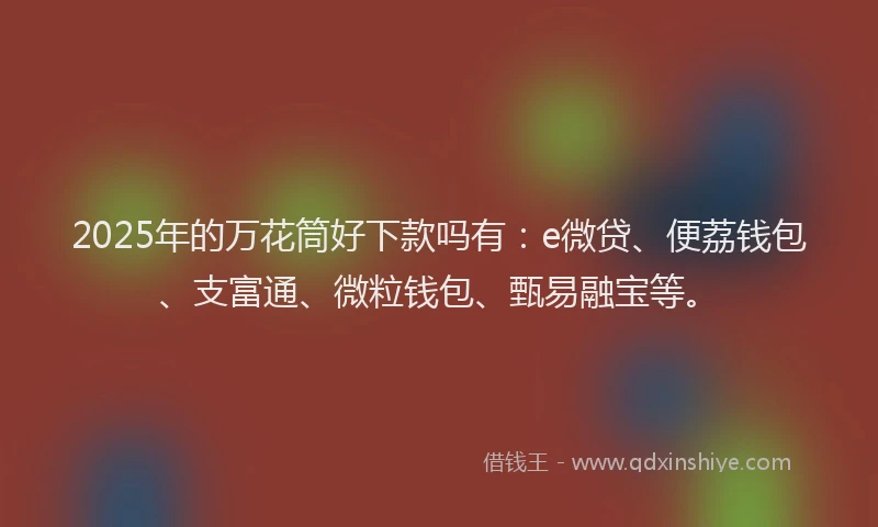 2025年的万花筒好下款吗有：e微贷、便荔钱包、支富通、微粒钱包、甄易融宝等。