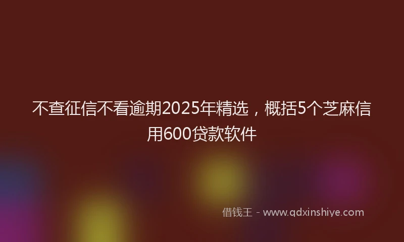 不查征信不看逾期2025年精选，概括5个芝麻信用600贷款软件