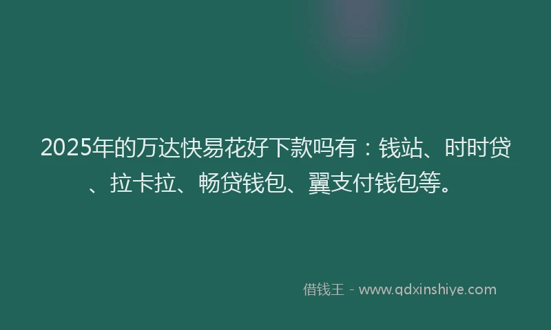2025年的万达快易花好下款吗有：钱站、时时贷、拉卡拉、畅贷钱包、翼支付钱包等。