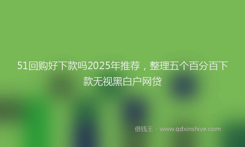 51回购好下款吗2025年推荐，整理五个百分百下款无视黑白户网贷