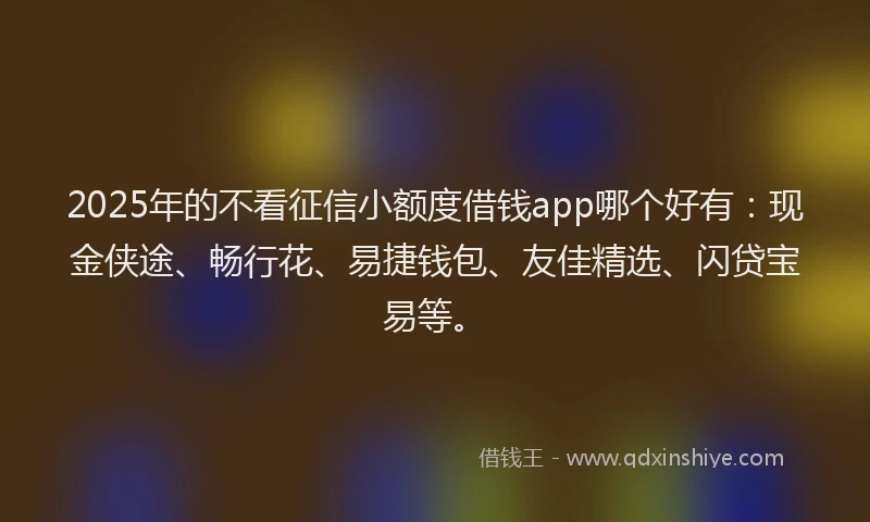 2025年的不看征信小额度借钱app哪个好有：现金侠途、畅行花、易捷钱包、友佳精选、闪贷宝易等。