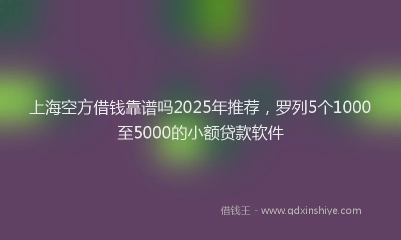 上海空方借钱靠谱吗2025年推荐，罗列5个1000至5000的小额贷款软件