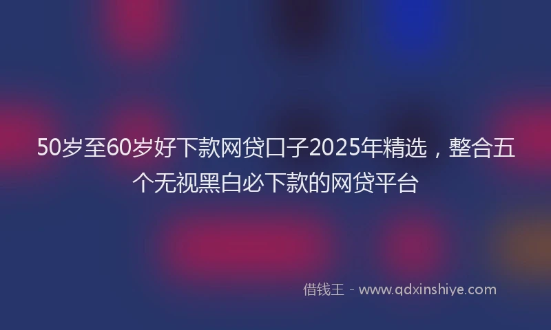 50岁至60岁好下款网贷口子2025年精选，整合五个无视黑白必下款的网贷平台