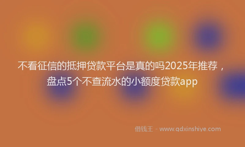 不看征信的抵押贷款平台是真的吗2025年推荐，盘点5个不查流水的小额度贷款app