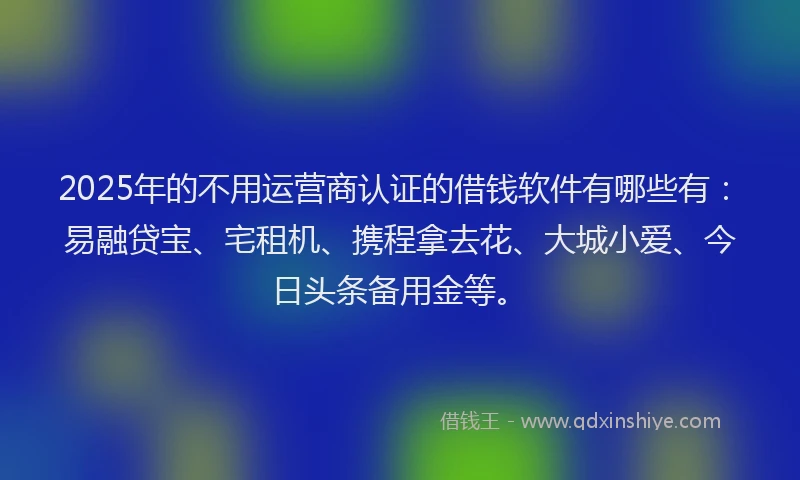 2025年的不用运营商认证的借钱软件有哪些有：易融贷宝、宅租机、携程拿去花、大城小爱、今日头条备用金等。