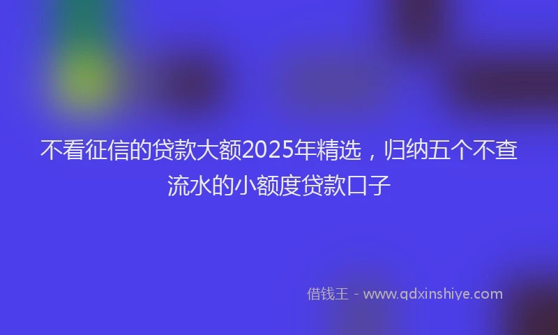 不看征信的贷款大额2025年精选，归纳五个不查流水的小额度贷款口子