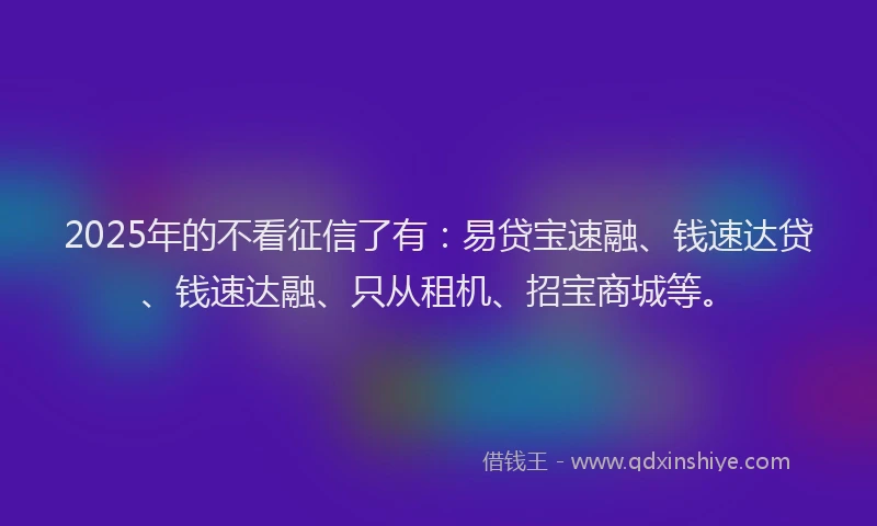 2025年的不看征信了有：易贷宝速融、钱速达贷、钱速达融、只从租机、招宝商城等。