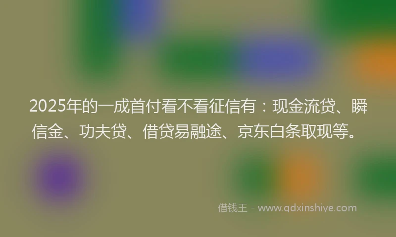 2025年的一成首付看不看征信有：现金流贷、瞬信金、功夫贷、借贷易融途、京东白条取现等。