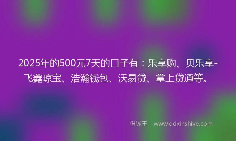 2025年的500元7天的口子有：乐享购、贝乐享-飞鑫琼宝、浩瀚钱包、沃易贷、掌上贷通等。
