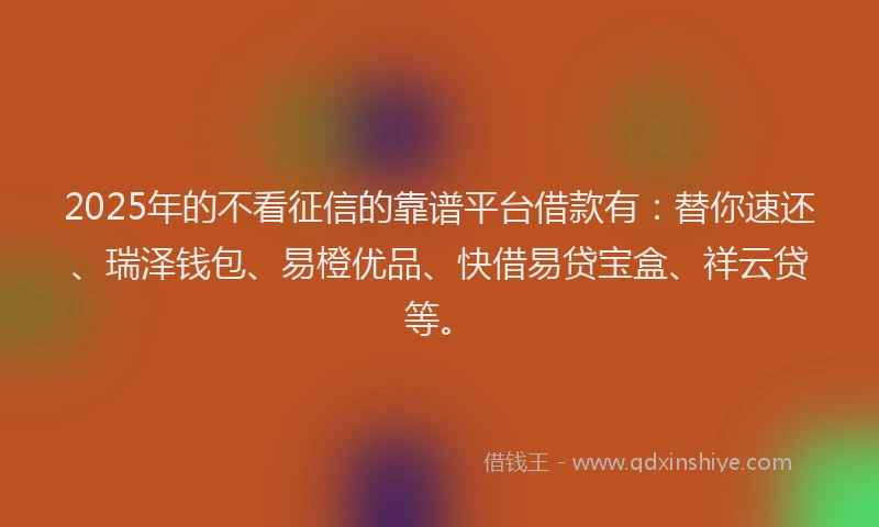 2025年的不看征信的靠谱平台借款有：替你速还、瑞泽钱包、易橙优品、快借易贷宝盒、祥云贷等。