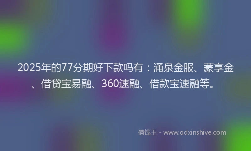 2025年的77分期好下款吗有：涌泉金服、蒙享金、借贷宝易融、360速融、借款宝速融等。