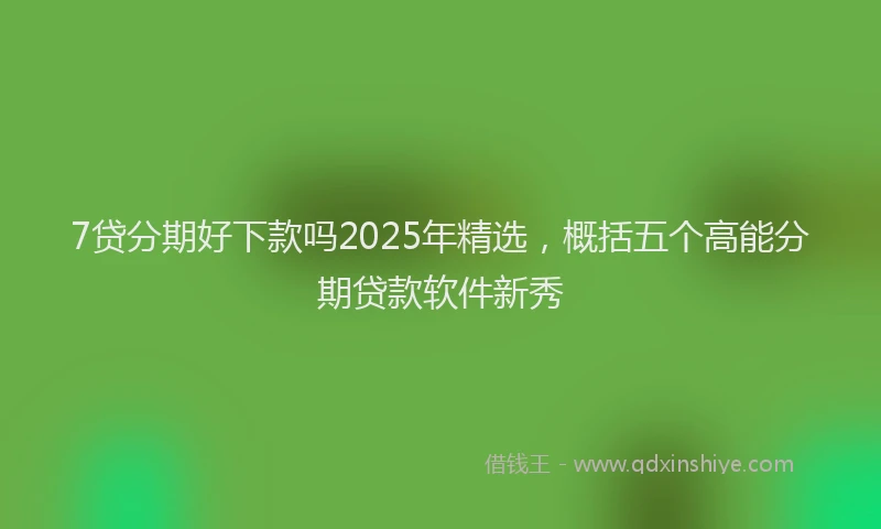 7贷分期好下款吗2025年精选，概括五个高能分期贷款软件新秀